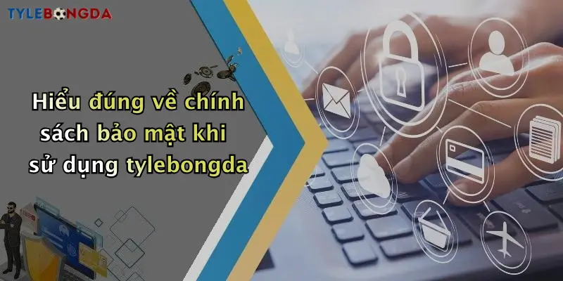 Hiểu đúng về chính sách bảo mật khi sử dụng tylebongda