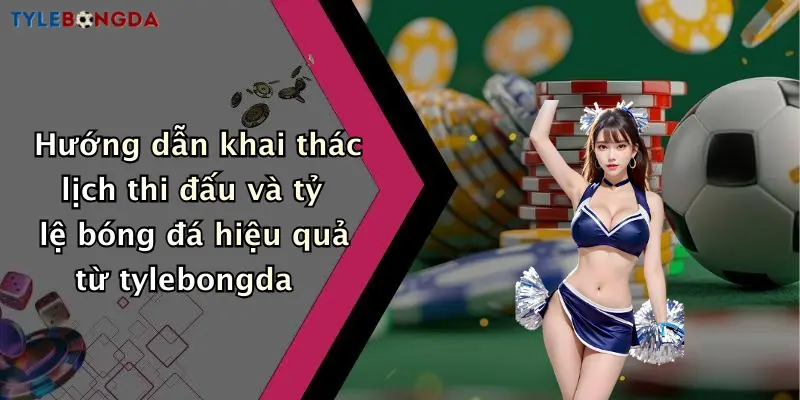 Hướng dẫn khai thác lịch thi đấu và tỷ lệ bóng đá hiệu quả từ tylebongda