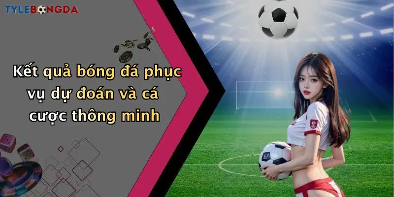Kết quả bóng đá phục vụ dự đoán và cá cược thông minh