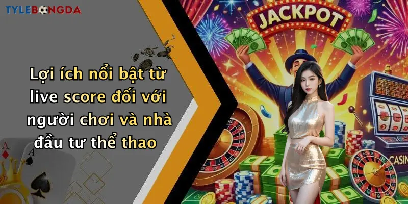 Lợi ích nổi bật từ live score đối với người chơi và nhà đầu tư thể thao