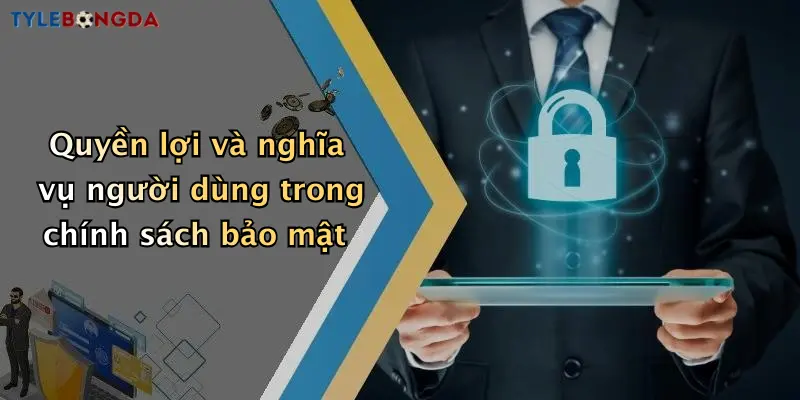 Quyền lợi và nghĩa vụ người dùng trong chính sách bảo mật
